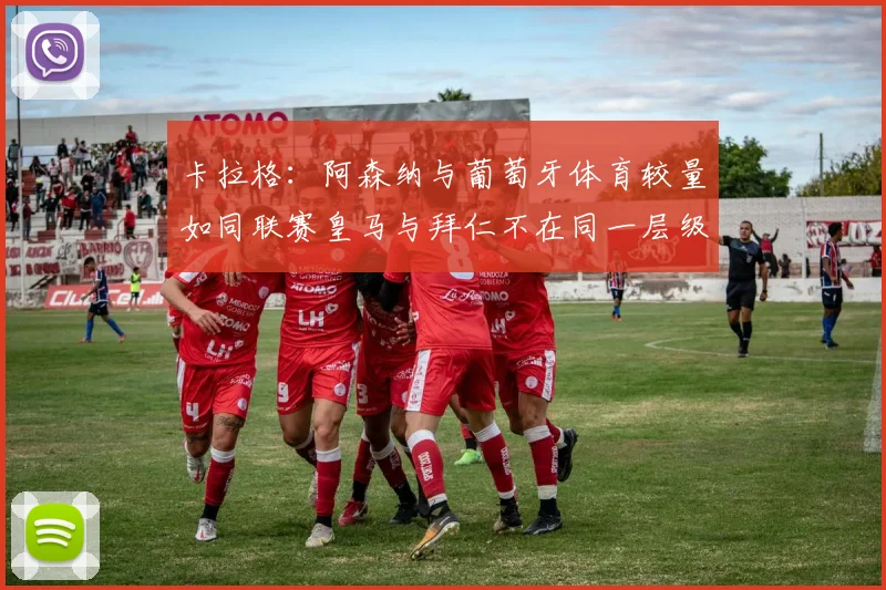卡拉格：阿森纳与葡萄牙体育较量如同联赛皇马与拜仁不在同一层级