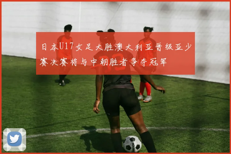 日本U17女足大胜澳大利亚晋级亚少赛决赛将与中朝胜者争夺冠军