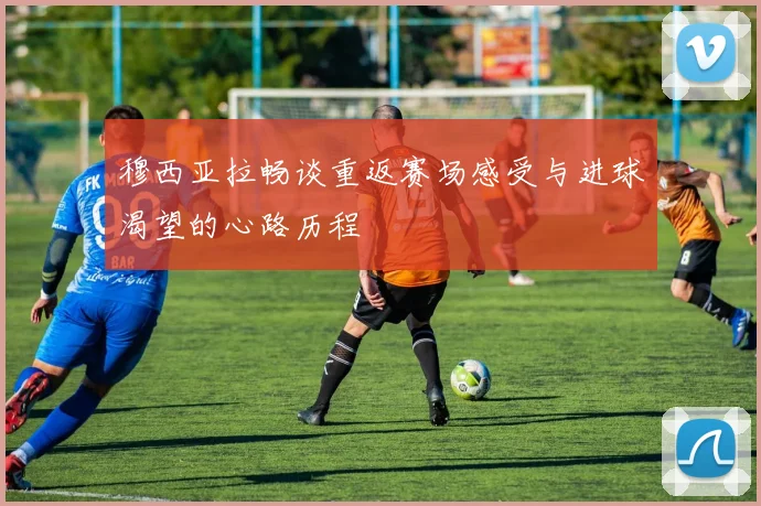 穆西亚拉畅谈重返赛场感受与进球渴望的心路历程