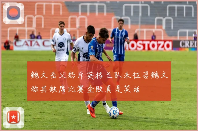 鲍文岳父怒斥英格兰队未征召鲍文称其缺席比赛全败真是笑话