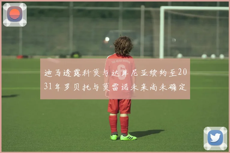 迪马透露科莫与达库尼亚续约至2031年罗贝托与莫雷诺未来尚未确定