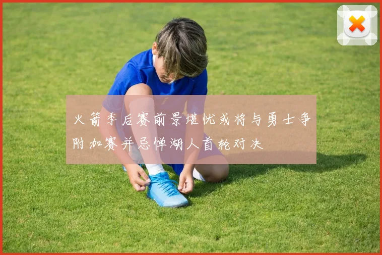 火箭季后赛前景堪忧或将与勇士争附加赛并忌惮湖人首轮对决