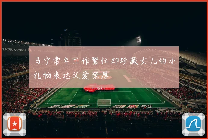 马宁常年工作繁忙却珍藏女儿的小礼物表达父爱深厚