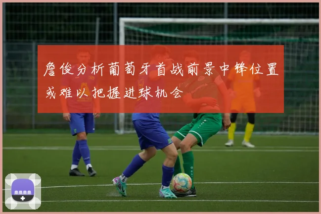 詹俊分析葡萄牙首战前景中锋位置或难以把握进球机会