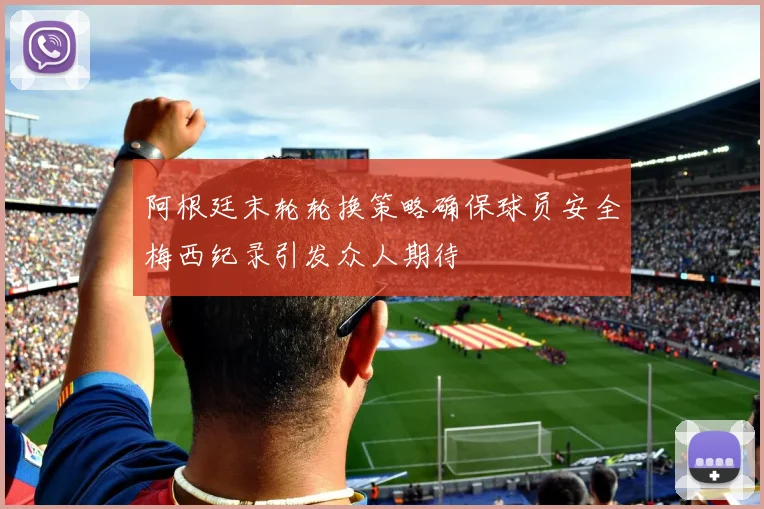 阿根廷末轮轮换策略确保球员安全梅西纪录引发众人期待