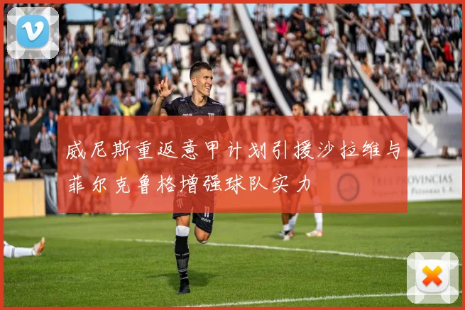 威尼斯重返意甲计划引援沙拉维与菲尔克鲁格增强球队实力