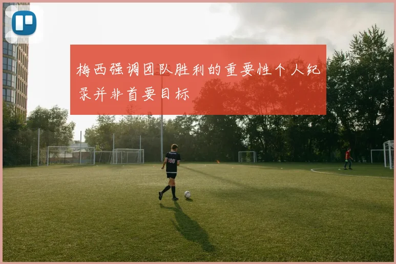 梅西强调团队胜利的重要性个人纪录并非首要目标