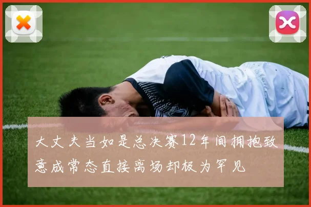 大丈夫当如是总决赛12年间拥抱致意成常态直接离场却极为罕见