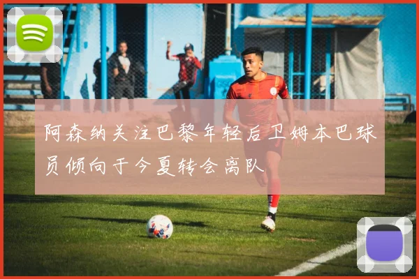 阿森纳关注巴黎年轻后卫姆本巴球员倾向于今夏转会离队