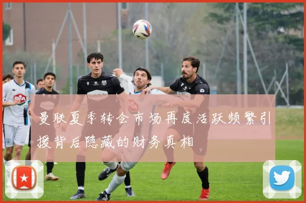 曼联夏季转会市场再度活跃频繁引援背后隐藏的财务真相