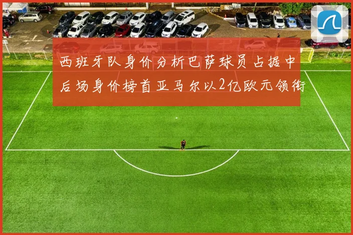 西班牙队身价分析巴萨球员占据中后场身价榜首亚马尔以2亿欧元领衔