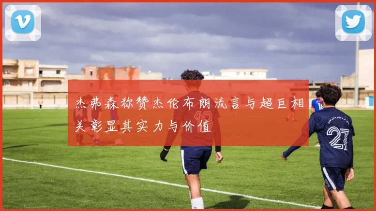 杰弗森称赞杰伦布朗流言与超巨相关彰显其实力与价值