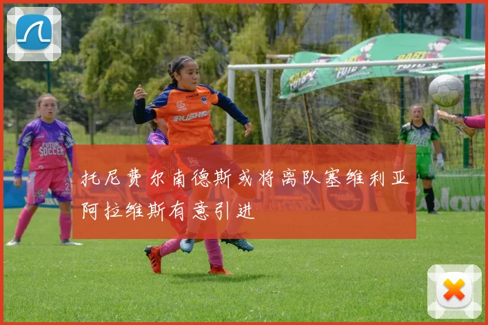 托尼费尔南德斯或将离队塞维利亚阿拉维斯有意引进