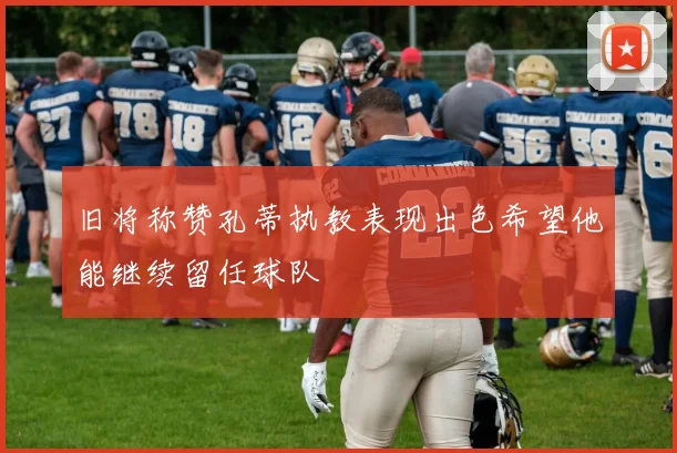 旧将称赞孔蒂执教表现出色希望他能继续留任球队