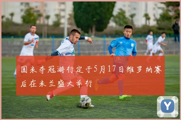 国米夺冠游行定于5月17日维罗纳赛后在米兰盛大举行