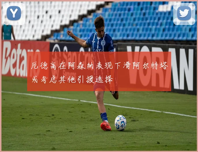 厄德高在阿森纳表现下滑阿尔特塔或考虑其他引援选择