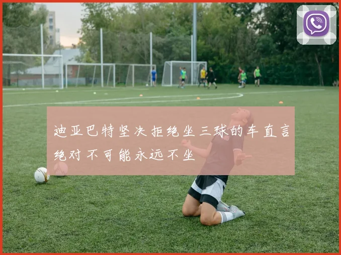 迪亚巴特坚决拒绝坐三球的车直言绝对不可能永远不坐