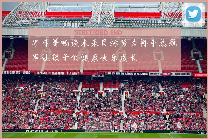 字母哥畅谈未来目标努力再夺总冠军让孩子们健康快乐成长