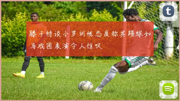 滕卡特谈小罗训练态度称其踢球如马戏团表演令人惊叹