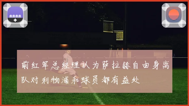 前红军总经理认为萨拉赫自由身离队对利物浦和球员都有益处