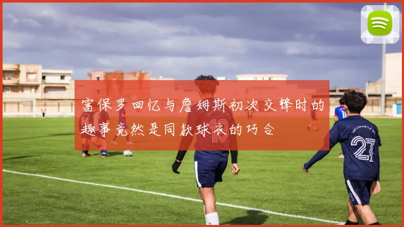 富保罗回忆与詹姆斯初次交锋时的趣事竟然是同款球衣的巧合