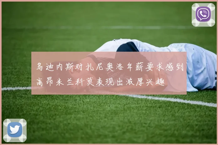 乌迪内斯对扎尼奥洛年薪要求感到高昂米兰科莫表现出浓厚兴趣
