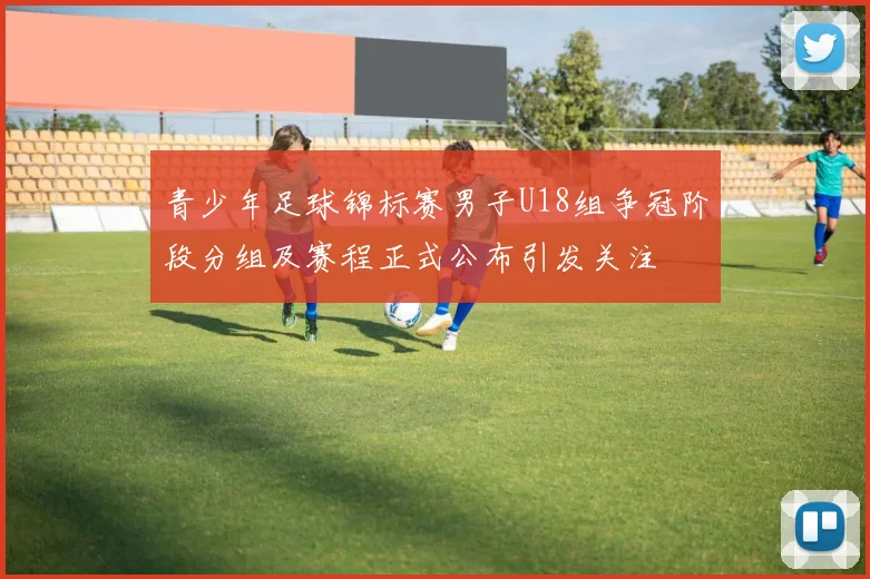 青少年足球锦标赛男子U18组争冠阶段分组及赛程正式公布引发关注
